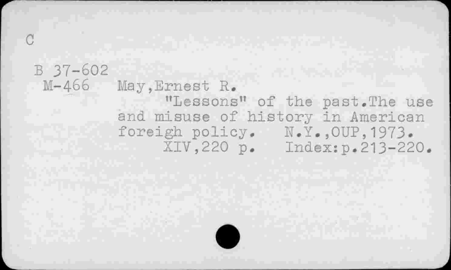 ﻿c
B 37-602
M-466	May,Ernest R.
'’Lessons'* of the past.The use and. misuse of history in American foreigh policy.	N.Y.,OUP,1973.
XIV,220 p.	Index:p.213-220.